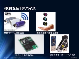 便利なIoTデバイス
2015/7/11Electronic Service Initiative, Ltd. 4
無線でキー入力を送信 無線で動画・画像を送信
SDカードサイズのPC CPU付きキーボードデバイス
 