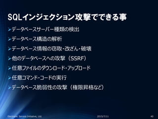 SQLインジェクション攻撃でできる事
データベースサーバー種類の検出
データベース構造の解析
データベース情報の窃取・改ざん・破壊
他のデータベースへの攻撃（SSRF）
任意ファイルのダウンロード・アップロード
任意コマンド・コードの実行
データベース脆弱性の攻撃（権限昇格など）
2015/7/11Electronic Service Initiative, Ltd. 40
 