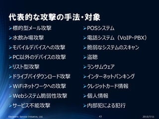代表的な攻撃の手法・対象
標的型メール攻撃
水飲み場攻撃
モバイルデバイスへの攻撃
PC以外のデバイスの攻撃
リスト型攻撃
ドライブバイダウンロード攻撃
WiFiネットワークへの攻撃
Webシステム脆弱性攻撃
サービス不能攻撃
POSシステム
電話システム（VoIP・PBX）
脆弱なシステムのスキャン
盗聴
ランサムウェア
インターネットバンキング
クレジットカード情報
個人情報
内部犯による犯行
2015/7/11Electronic Service Initiative, Ltd. 43
 