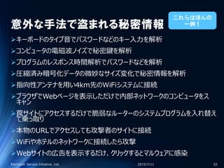 意外な手法で盗まれる秘密情報
キーボードのタイプ音でパスワードなどのキー入力を解析
コンピュータの電磁波ノイズで秘密鍵を解析
プログラムのレスポンス時間解析でパスワードなどを解析
圧縮済み暗号化データの微妙なサイズ変化で秘密情報を解析
指向性アンテナを用い4km先のWiFiシステムに接続
ブラウザでWebページを表示しただけで内部ネットワークのコンピュータをス
キャン
罠サイトにアクセスするだけで脆弱なルーターのシステムプログラムを入れ替え
て乗っ取り
本物のURLでアクセスしても攻撃者のサイトに接続
WiFiやホテルのネットワークに接続したら攻撃
Webサイトの広告を表示するだけ、クリックするとマルウェアに感染
2015/7/11Electronic Service Initiative, Ltd. 52
これらはほんの
一例！
 