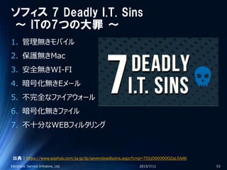 ソフィス 7 Deadly I.T. Sins
～ ITの7つの大罪 ～
1. 管理無きモバイル
2. 保護無きMac
3. 安全無きWI-FI
4. 暗号化無きEメール
5. 不完全なファイアウォール
6. 暗号化無きファイル
7. 不十分なWEBフィルタリング
2015/7/11Electronic Service Initiative, Ltd. 53
出典：https://www.sophos.com/ja-jp/lp/sevendeadlysins.aspx?cmp=701j0000000ZaL5AAK
 