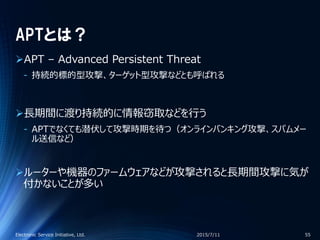 APTとは？
APT – Advanced Persistent Threat
‐ 持続的標的型攻撃、ターゲット型攻撃などとも呼ばれる
長期間に渡り持続的に情報窃取などを行う
‐ APTでなくても潜伏して攻撃時期を待つ（オンラインバンキング攻撃、スパムメー
ル送信など）
ルーターや機器のファームウェアなどが攻撃されると長期間攻撃に気が
付かないことが多い
2015/7/11Electronic Service Initiative, Ltd. 55
 