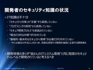 開発者のセキュリティ知識の状況
IT知識は不十分
‐ 「セキュリティ対策」の“定義”すら浸透していない
‐ “プログラミングの原則“さえ浸透していない
‐ “セキュア開発プロセス”も実践されていない
‐ “場当たり的な対策“が行われている
‐ “基礎的・基本的なセキュリティ教育”が必要だが行われていない
• 中には過去の手法にしがみつき、危険な思想での開発を強固に主張する開発者も
開発現場の多くが“皆さんのITシステム環境”と同じ程度のセキュリ
ティレベルで開発されていると考えるべき
2015/7/11Electronic Service Initiative, Ltd. 61
 
