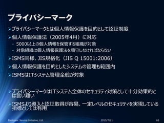 プライバシーマーク
プライバシーマークとは個人情報保護を目的として認証制度
個人情報保護法（2005年4月）に対応
‐ 5000以上の個人情報を保管する組織が対象
‐ 対象組織は個人情報保護法を順守しなければならない
ISMS同様、JIS規格化（JIS Q 15001:2006）
個人情報保護を目的としたシステムの管理も範囲内
ISMSはITシステム管理全般が対象
プライバシーマークはITシステム全体のセキュリティ対策として十分効果的と
は言い難い
ISMSより導入と認証取得が容易、一定レベルのセキュリティを実現している
指標としては有用
2015/7/11Electronic Service Initiative, Ltd. 63
 