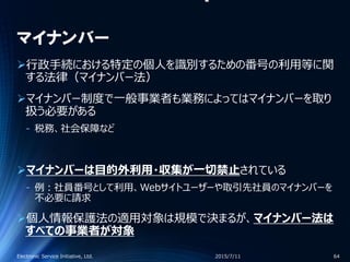 マイナンバー
行政手続における特定の個人を識別するための番号の利用等に関
する法律（マイナンバー法）
マイナンバー制度で一般事業者も業務によってはマイナンバーを取り
扱う必要がある
‐ 税務、社会保障など
マイナンバーは目的外利用・収集が一切禁止されている
‐ 例：社員番号として利用、Webサイトユーザーや取引先社員のマイナンバーを
不必要に請求
個人情報保護法の適用対象は規模で決まるが、マイナンバー法は
すべての事業者が対象
2015/7/11Electronic Service Initiative, Ltd. 64
 