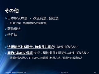 その他
日本版SOX法 - 改正商法、会社法
‐ 公開企業、金融機関への法規制
著作権法
特許法
法規制がある場合、無条件に順守しなければならない
契約も法的に保護される。契約条件も順守しなければならない
‐ 情報の取り扱い、ITシステムの管理・利用方法、要員への教育など
2015/7/11Electronic Service Initiative, Ltd. 65
 