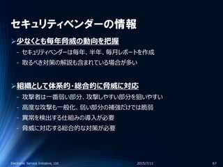 セキュリティベンダーの情報
少なくとも毎年脅威の動向を把握
‐ セキュリティベンダーは毎年、半年、毎月レポートを作成
‐ 取るべき対策の解説も含まれている場合が多い
組織として体系的・総合的に脅威に対応
‐ 攻撃者は一番弱い部分、攻撃しやすい部分を狙いやすい
‐ 高度な攻撃も一般化、弱い部分の補強だけでは脆弱
‐ 異常を検出する仕組みの導入が必要
‐ 脅威に対応する総合的な対策が必要
2015/7/11Electronic Service Initiative, Ltd. 67
 