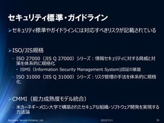 セキュリティ標準・ガイドライン
セキュリティ標準やガイドラインには対応すべきリスクが記載されている
ISO/JIS規格
‐ ISO 27000（JIS Q 27000）シリーズ：情報セキュリティに対する脅威と対
策を体系的に規格化
• ISMS（Information Security Management System)認証の基盤
‐ ISO 31000（JIS Q 31000）シリーズ：リスク管理の手法を体系的に規格
化
CMMI（能力成熟度モデル統合）
‐ 米カーネギーメロン大学で構築されたセキュアな組織・ソフトウェア開発を実現する
方法論
2015/7/11Electronic Service Initiative, Ltd. 70
 