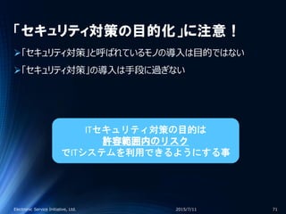 「セキュリティ対策の目的化」に注意！
「セキュリティ対策」と呼ばれているモノの導入は目的ではない
「セキュリティ対策」の導入は手段に過ぎない
2015/7/11Electronic Service Initiative, Ltd. 71
ITセキュリティ対策の目的は
許容範囲内のリスク
でITシステムを利用できるようにする事
 