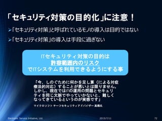 「セキュリティ対策の目的化」に注意！
「セキュリティ対策」と呼ばれているモノの導入は目的ではない
「セキュリティ対策」の導入は手段に過ぎない
2015/7/11Electronic Service Initiative, Ltd. 72
「今、しのぐために何かを足し算（による対症
療法的対応）することが悪いとは限りません。
しかし、現在ではITの運用の問題とセキュリ
ティを同じ文脈でやっていかないと、難しく
なってきているというのが実感です」
マイクロソフト チーフセキュリティアドバイザー 高橋氏
ITセキュリティ対策の目的は
許容範囲内のリスク
でITシステムを利用できるようにする事
 