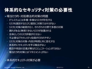 体系的なセキュリティ対策の必要性
場当たり的・対処療法的対策の問題
‐ ITシステムには多種・多様なリスクが存在する
‐ リスクを識別するたびに個別に対策ではキリがない
‐ リスクと対策の範囲が広く、それぞれの分野で多数の対策
‐ 漏れがあると無視できないリスクが放置される
‐ 全体としてのリスク評価が行えない
‐ 不必要なITセキュリティ投資が行われやすい
‐ リスクと対策の対象・内容が時間と共に変化する
‐ 体系的にセキュリティを学ぶ機会がない
‐ 概念や用語の定義が異なりコミュニケーションができない
‐ 場当たり的対策には「マネジメント」がない
体系的セキュリティ対策が必要
2015/7/11Electronic Service Initiative, Ltd. 75
 