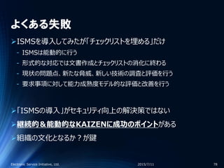 よくある失敗
ISMSを導入してみたが「チェックリストを埋める」だけ
‐ ISMSは能動的に行う
‐ 形式的な対応では文書作成とチェックリストの消化に終わる
‐ 現状の問題点、新たな脅威、新しい技術の調査と評価を行う
‐ 要求事項に対して能力成熟度モデル的な評価と改善を行う
「ISMSの導入」がセキュリティ向上の解決策ではない
継続的＆能動的なKAIZENに成功のポイントがある
組織の文化となるか？が鍵
2015/7/11Electronic Service Initiative, Ltd. 78
 