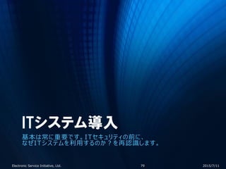 ITシステム導入
基本は常に重要です。ITセキュリティの前に、
なぜITシステムを利用するのか？を再認識します。
2015/7/11Electronic Service Initiative, Ltd. 79
 