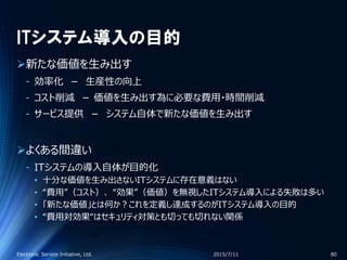 ITシステム導入の目的
新たな価値を生み出す
‐ 効率化 － 生産性の向上
‐ コスト削減 － 価値を生み出す為に必要な費用・時間削減
‐ サービス提供 － システム自体で新たな価値を生み出す
よくある間違い
‐ ITシステムの導入自体が目的化
• 十分な価値を生み出さないITシステムに存在意義はない
• “費用”（コスト）、 “効果”（価値）を無視したITシステム導入による失敗は多い
• 「新たな価値」とは何か？これを定義し達成するのがITシステム導入の目的
• “費用対効果“はセキュリティ対策とも切っても切れない関係
2015/7/11Electronic Service Initiative, Ltd. 80
 