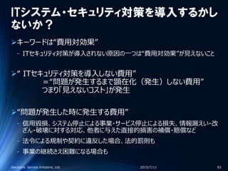 ITシステム・セキュリティ対策を導入するかし
ないか？
キーワードは“費用対効果”
‐ ITセキュリティ対策が導入されない原因の一つは“費用対効果”が見えないこと
“ ITセキュリティ対策を導入しない費用”
＝“問題が発生するまで顕在化（発生）しない費用”
つまり「見えないコスト」が発生
“問題が発生した時に発生する費用”
‐ 信用毀損、システム停止による事業・サービス停止による損失、情報漏えい・改
ざん・破壊に対する対応、他者に与えた直接的損害の補償・賠償など
‐ 法令による規制や契約に違反した場合、法的罰則も
‐ 事業の継続さえ困難になる場合も
2015/7/11Electronic Service Initiative, Ltd. 83
 