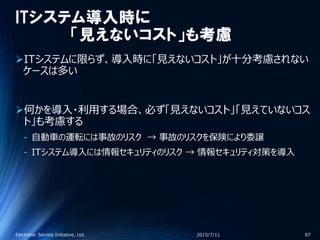 ITシステム導入時に
「見えないコスト」も考慮
ITシステムに限らず、導入時に「見えないコスト」が十分考慮されない
ケースは多い
何かを導入・利用する場合、必ず「見えないコスト」「見えていないコス
ト」も考慮する
‐ 自動車の運転には事故のリスク → 事故のリスクを保険により委譲
‐ ITシステム導入には情報セキュリティのリスク → 情報セキュリティ対策を導入
2015/7/11Electronic Service Initiative, Ltd. 87
 
