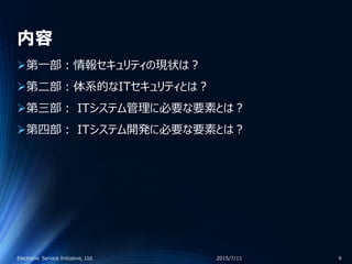 内容
第一部：情報セキュリティの現状は？
第二部：体系的なITセキュリティとは？
第三部： ITシステム管理に必要な要素とは？
第四部： ITシステム開発に必要な要素とは？
2015/7/11Electronic Service Initiative, Ltd. 9
 