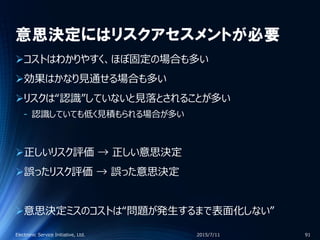 意思決定にはリスクアセスメントが必要
コストはわかりやすく、ほぼ固定の場合も多い
効果はかなり見通せる場合も多い
リスクは“認識”していないと見落とされることが多い
‐ 認識していても低く見積もられる場合が多い
正しいリスク評価 → 正しい意思決定
誤ったリスク評価 → 誤った意思決定
意思決定ミスのコストは“問題が発生するまで表面化しない”
2015/7/11Electronic Service Initiative, Ltd. 91
 