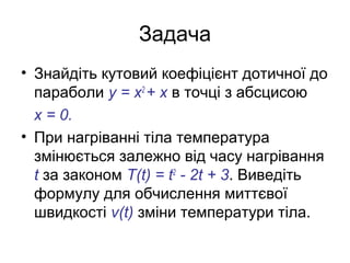 Задача
• Знайдіть кутовий коефіцієнт дотичної до
параболи у = х2
+ х в точці з абсцисою
х = 0.
• При нагріванні тіла температура
змінюється залежно від часу нагрівання
t за законом Т(t) = t2
- 2t + 3. Виведіть
формулу для обчислення миттєвої
швидкості v(t) зміни температури тіла.
 