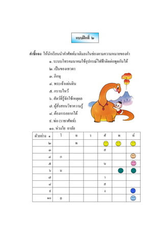 คําชีแจง ให้นักเรียนนําคําศัพท์มาเติมลงในช่องตามความหมายของคํา
๑. ระบบโทรคมนาคมใช้อุปกรณ์ไฟฟ้าติดต่อพูดกันได้
๒. เป็นของเทวดา
๓. ภิกษุ
๔. พระเจ้าแผ่นดิน
๕. กราบไหว้
๖. สัตว์ทีรู้จักใช้เหตุผล
๗. ผู้สังสอนวิชาความรู้
๘. ต้องการอยากได้
๙. พ่อ (ราชาศัพท์)
๑๐. ห่วงใย อาลัย
ตัวอย่าง ๑ โ ท ร ศั พ ท์
๒ พ
๓ ส
๔ ก
๕ น
๖ ม
๗ า
๘ ส
๙ ง
๑๐ อ
แบบฝึกที ๒
 