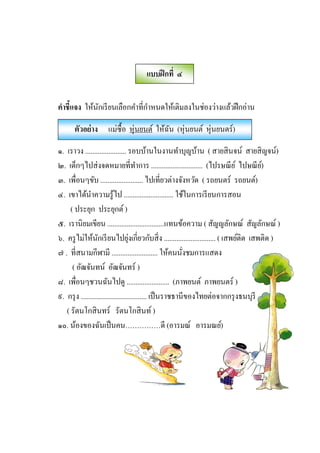 คําชีแจง ให้นักเรียนเลือกคําทีกําหนดให้เติมลงในช่องว่างแล้วฝึกอ่าน
๑. เราวง ....................... รอบบ้านในงานทําบุญบ้าน ( สายสินจน์ สายสิญจน์)
๒. เด็กๆไปส่งจดหมายทีทําการ ............................. (ไปรษณีย์ ไปษณีย์)
๓. เพือนๆขับ ........................ ไปเทียวต่างจังหวัด ( รถยนตร์ รถยนต์)
๔. เขาได้นําความรู้ไป ............................ ใช้ในการเรียนการสอน
( ประยุก ประยุกต์)
๕. เรานิยมเขียน ................................แทนข้อความ ( สัญญลักษณ์ สัญลักษณ์ )
๖. ครูไม่ให้นักเรียนไปยุ่งเกียวกับสิง ............................. ( เสพย์ติด เสพติด )
๗ . ทีสนามกีฬามี .......................... ให้คนนังชมการแสดง
( อัฒจันทน์ อัฒจันทร์ )
๘. เพือนๆชวนฉันไปดู ........................ (ภาพยนต์ ภาพยนตร์ )
๙. กรุง ..................................... เป็นราชธานีของไทยต่อจากกรุงธนบุรี
( รัตนโกสินทร์ รัตนโกสินท์)
๑๐. น้องของฉันเป็นคน……………ดี (อารมณ์ อารมณย์)
แบบฝึกที ๔
ตัวอย่าง แม่ซืJอ หุ่นยนต์ ให้ฉัน (หุ่นยนต์ หุ่นยนตร์)
 