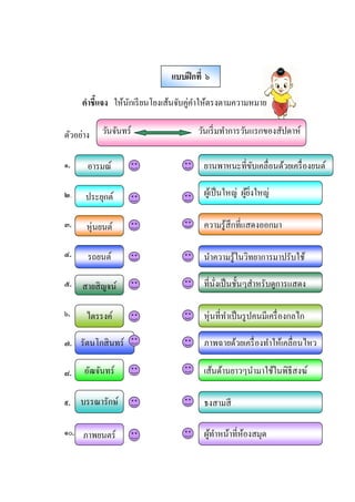 คําชีแจง ให้นักเรียนโยงเส้นจับคู่คําให้ตรงตามความหมาย
ตัวอย่าง
๑.
๒.
๓.
๔.
๕.
๖.
๗.
๘.
๙.
๑๐.
แบบฝึกที ๖
อารมณ์ ยานพาหนะทีขับเคลือนด้วยเครืองยนต์
ประยุกต์ ผู้เป็นใหญ่ ผู้ยิงใหญ่
หุ่นยนต์ ความรู้สึกทีแสดงออกมา
รถยนต์ นําความรู้ในวิทยาการมาปรับใช้
สายสิญจน์ ทีนังเป็นชัJนๆสําหรับดูการแสดง
ไตรรงค์ หุ่นทีทําเป็นรูปคนมีเครืองกลไก
รัตนโกสินทร์ ภาพฉายด้วยเครืองทําให้เคลือนไหว
อัฒจันทร์ เส้นด้านยาวๆนํามาใช้ในพิธีสงฆ์
บรรณารักษ์ ธงสามสี
ภาพยนตร์ ผู้ทําหน้าทีห้องสมุด
วันจันทร์ วันเริมทําการวันแรกของสัปดาห์
 