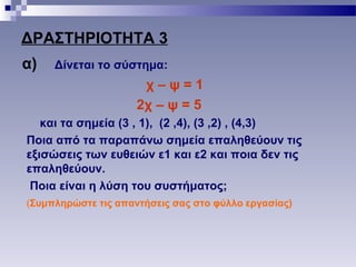 ΔΡΑΣΤΗΡΙΟΤΗΤΑ 3
α) Δίνεται το σύστημα:
χ – ψ = 1
2χ – ψ = 5
και τα σημεία (3 , 1), (2 ,4), (3 ,2) , (4,3)
Ποια από τα παραπάνω σημεία επαληθεύουν τις
εξισώσεις των ευθειών ε1 και ε2 και ποια δεν τις
επαληθεύουν.
Ποια είναι η λύση του συστήματος;
(Συμπληρώστε τις απαντήσεις σας στο φύλλο εργασίας)
 