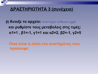 ΔΡΑΣΤΗΡΙΟΤΗΤΑ 3 (συνέχεια)
β) Άνοιξε το αρχείο: συστημα ευθειων.ggb
και ρυθμίστε τους μεταβολεις στις τιμές:
α1=1 , β1=-1, γ1=1 και α2=2, β2=-1, γ2=5
Ποια είναι η λύση του συστήματος που
πρόεκυψε;
 