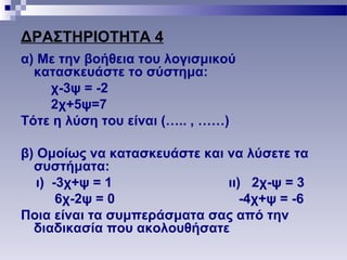 ΔΡΑΣΤΗΡΙΟΤΗΤΑ 4
α) Με την βοήθεια του λογισμικού
κατασκευάστε το σύστημα:
χ-3ψ = -2
2χ+5ψ=7
Τότε η λύση του είναι (….. , ……)
β) Ομοίως να κατασκευάστε και να λύσετε τα
συστήματα:
ι) -3χ+ψ = 1 ιι) 2χ-ψ = 3
6χ-2ψ = 0 -4χ+ψ = -6
Ποια είναι τα συμπεράσματα σας από την
διαδικασία που ακολουθήσατε
 