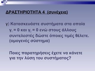 ΔΡΑΣΤΗΡΙΟΤΗΤΑ 4 (συνέχεια)
γ) Κατασκευάστε συστήματα στα οποία
γ1 = 0 και γ2 = 0 ενώ στους άλλους
συντελεστές δώστε όποιες τιμές θέλετε.
(ομογενές σύστημα)
Ποιες παρατηρήσεις έχετε να κάνετε
για την λύση του συστήματος?
 