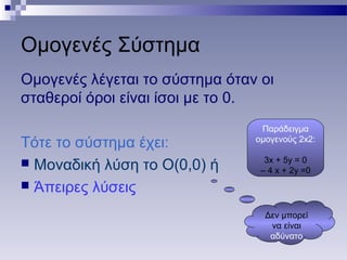 Ομογενές Σύστημα
Ομογενές λέγεται το σύστημα όταν οι
σταθεροί όροι είναι ίσοι με το 0.
Τότε το σύστημα έχει:
 Μοναδική λύση το Ο(0,0) ή
 Άπειρες λύσεις
Δεν μπορεί
να είναι
αδύνατο
Παράδειγμα
ομογενούς 2x2:
3x + 5y = 0
– 4 x + 2y =0
 
