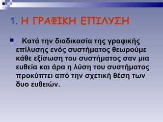 1. Η ΓΡΑΦΙΚΗ ΕΠΙΛΥΣΗ
 Κατά την διαδικασία της γραφικής
επίλυσης ενός συστήματος θεωρούμε
κάθε εξίσωση του συστήματος σαν μια
ευθεία και άρα η λύση του συστήματος
προκύπτει από την σχετική θέση των
δυο ευθειών.
 