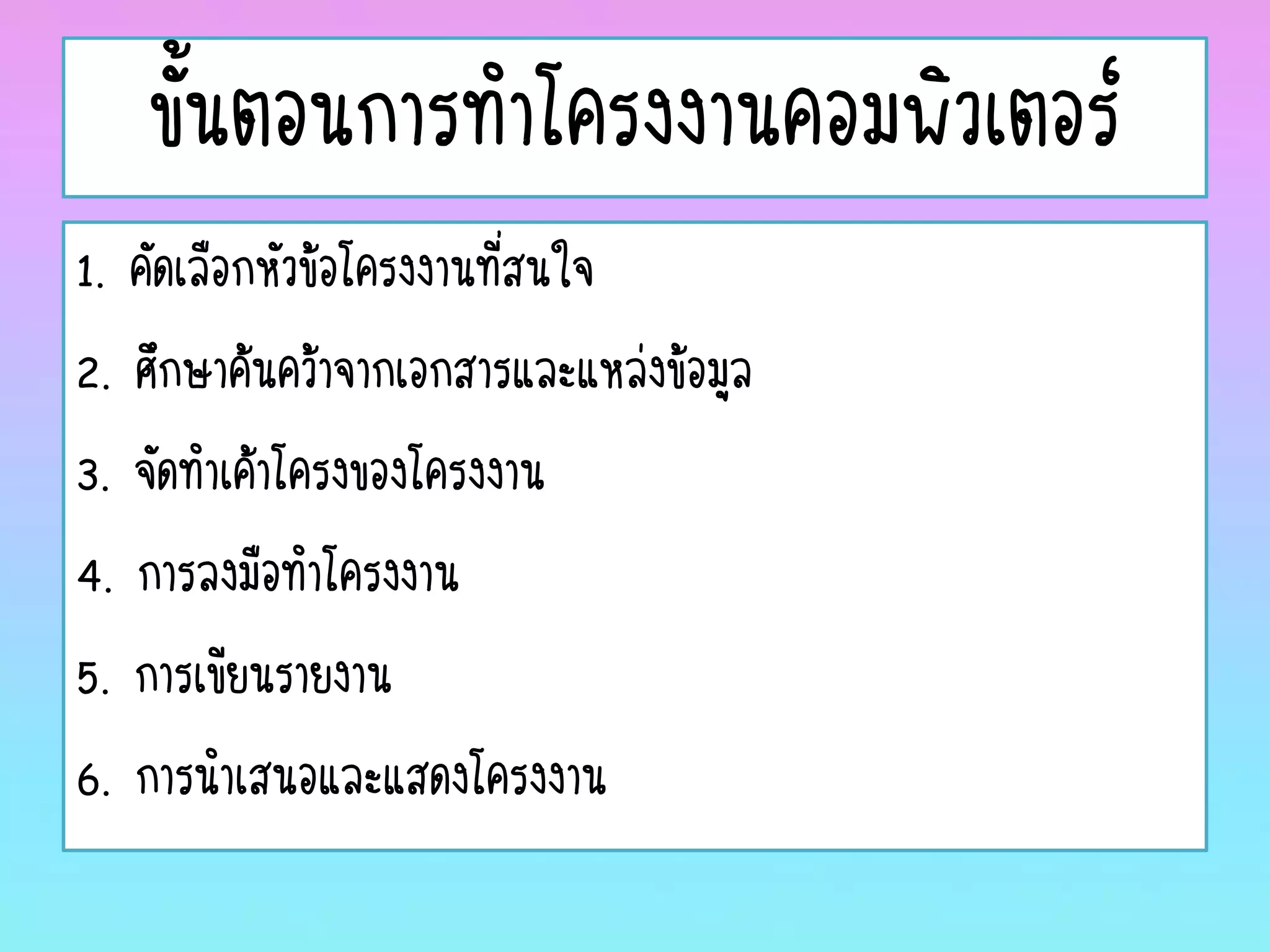 ขั้นตอนการทาโครงงานคอมพิวเตอร์
1. คัดเลือกหัวข้อโครงงานที่สนใจ
2. ศึกษาค้นคว้าจากเอกสารและแหล่งข้อมูล
3. จัดทาเค้าโครงของโครงงาน
4. การลงมือทาโครงงาน
5. การเขียนรายงาน
6. การนาเสนอและแสดงโครงงาน
 
