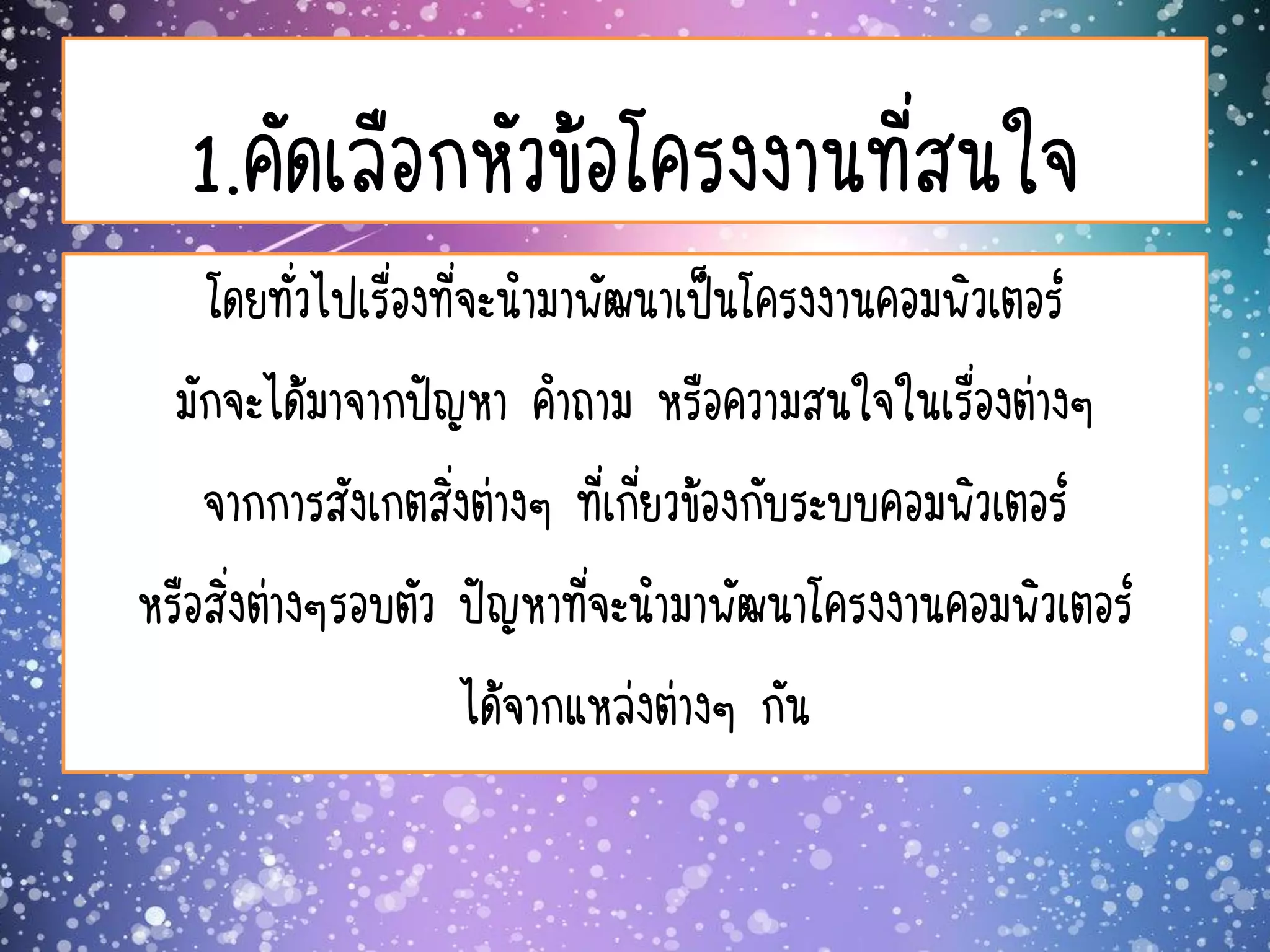 1.คัดเลือกหัวข้อโครงงานที่สนใจ
โดยทั่วไปเรื่องที่จะนามาพัฒนาเป็นโครงงานคอมพิวเตอร์
มักจะได้มาจากปัญหา คาถาม หรือความสนใจในเรื่องต่างๆ
จากการสังเกตสิ่งต่างๆ ที่เกี่ยวข้องกับระบบคอมพิวเตอร์
หรือสิ่งต่างๆรอบตัว ปัญหาที่จะนามาพัฒนาโครงงานคอมพิวเตอร์
ได้จากแหล่งต่างๆ กัน
 