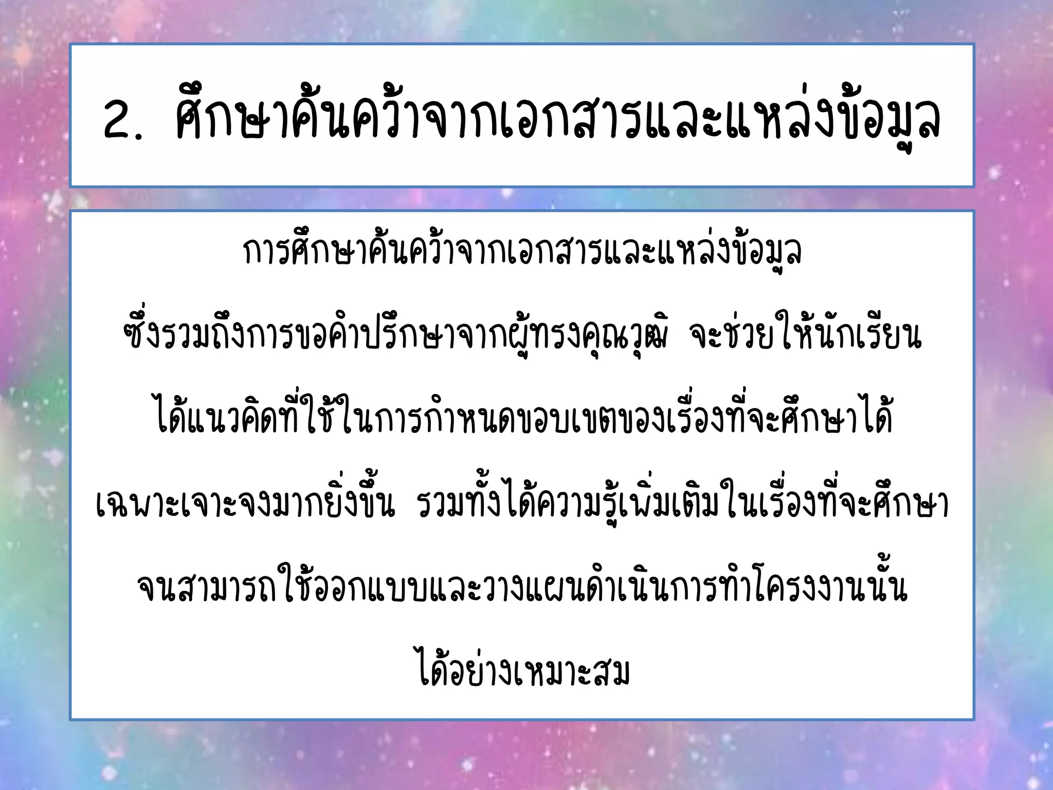 2. ศึกษาค้นคว้าจากเอกสารและแหล่งข้อมูล
การศึกษาค้นคว้าจากเอกสารและแหล่งข้อมูล
ซึ่งรวมถึงการขอคาปรึกษาจากผู้ทรงคุณวุฒิ จะช่วยให้นักเรียน
ได้แนวคิดที่ใช้ในการกาหนดขอบเขตของเรื่องที่จะศึกษาได้
เฉพาะเจาะจงมากยิ่งขึ้น รวมทั้งได้ความรู้เพิ่มเติมในเรื่องที่จะศึกษา
จนสามารถใช้ออกแบบและวางแผนดาเนินการทาโครงงานนั้น
ได้อย่างเหมาะสม
 