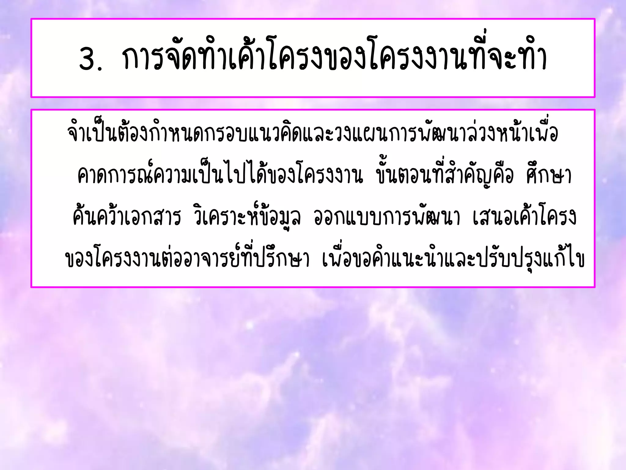 3. การจัดทาเค้าโครงของโครงงานที่จะทา
จาเป็นต้องกาหนดกรอบแนวคิดและวงแผนการพัฒนาล่วงหน้าเพื่อ
คาดการณ์ความเป็นไปได้ของโครงงาน ขั้นตอนที่สาคัญคือ ศึกษา
ค้นคว้าเอกสาร วิเคราะห์ข้อมูล ออกแบบการพัฒนา เสนอเค้าโครง
ของโครงงานต่ออาจารย์ที่ปรึกษา เพื่อขอคาแนะนาและปรับปรุงแก้ไข
 