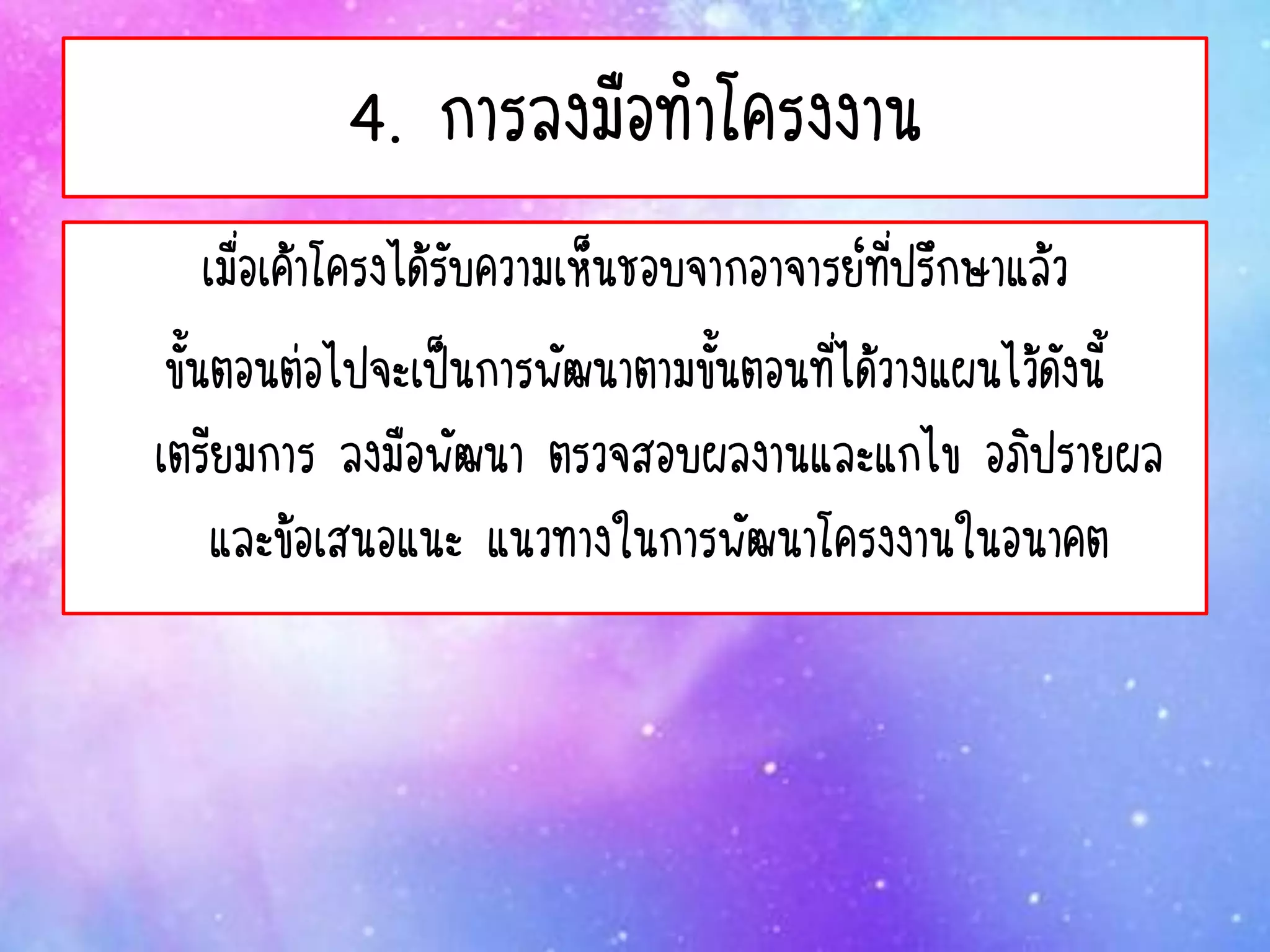 4. การลงมือทาโครงงาน
เมื่อเค้าโครงได้รับความเห็นชอบจากอาจารย์ที่ปรึกษาแล้ว
ขั้นตอนต่อไปจะเป็นการพัฒนาตามขั้นตอนที่ได้วางแผนไว้ดังนี้
เตรียมการ ลงมือพัฒนา ตรวจสอบผลงานและแกไข อภิปรายผล
และข้อเสนอแนะ แนวทางในการพัฒนาโครงงานในอนาคต
 