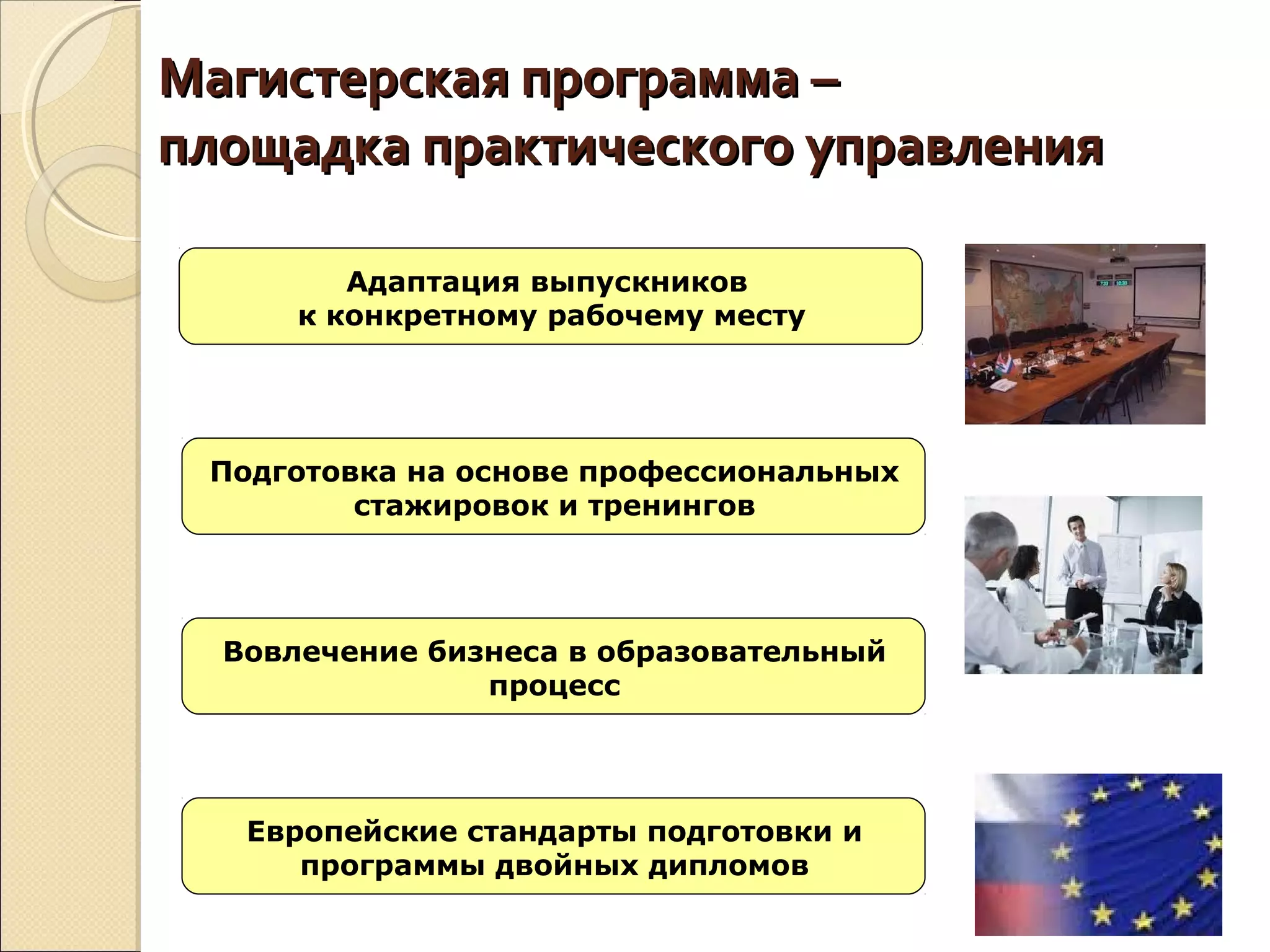 Магистерская программа –Магистерская программа –
площадка практического управленияплощадка практического управления
Адаптация выпускников
к конкретному рабочему месту
Подготовка на основе профессиональных
стажировок и тренингов
Вовлечение бизнеса в образовательный
процесс
Европейские стандарты подготовки и
программы двойных дипломов
 