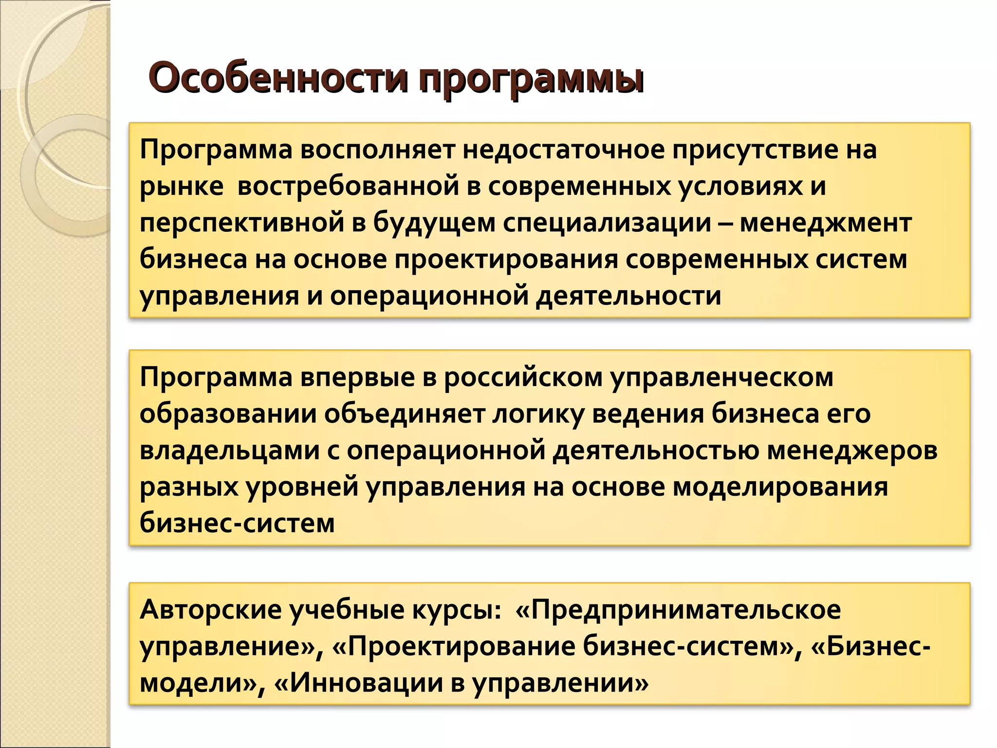 Особенности программыОсобенности программы
Программа восполняет недостаточное присутствие на
рынке востребованной в современных условиях и
перспективной в будущем специализации – менеджмент
бизнеса на основе проектирования современных систем
управления и операционной деятельности
Программа впервые в российском управленческом
образовании объединяет логику ведения бизнеса его
владельцами с операционной деятельностью менеджеров
разных уровней управления на основе моделирования
бизнес-систем
Авторские учебные курсы: «Предпринимательское
управление», «Проектирование бизнес-систем», «Бизнес-
модели», «Инновации в управлении»
 