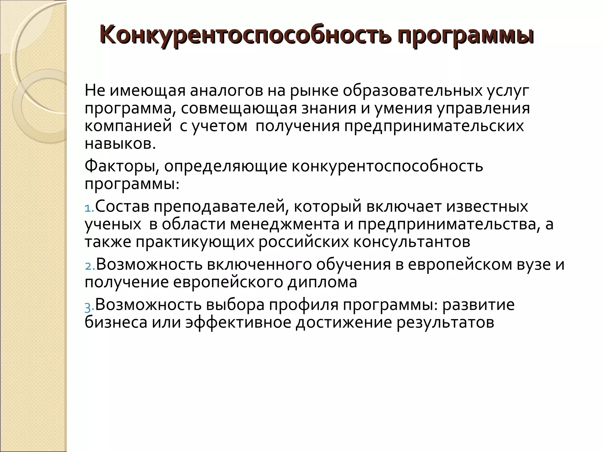 Конкурентоспособность программыКонкурентоспособность программы
Не имеющая аналогов на рынке образовательных услуг
программа, совмещающая знания и умения управления
компанией с учетом получения предпринимательских
навыков.
Факторы, определяющие конкурентоспособность
программы:
1.Состав преподавателей, который включает известных
ученых в области менеджмента и предпринимательства, а
также практикующих российских консультантов
2.Возможность включенного обучения в европейском вузе и
получение европейского диплома
3.Возможность выбора профиля программы: развитие
бизнеса или эффективное достижение результатов
 