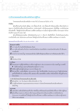 6 คู่มือการรักษาโรคติดเชื้อแบคทีเรียด้วยยาปฏิชีวนะที่โรงพยาบาลส่งเสริมสุขภาพตำ�บล  .  โครงการควบคุมและป้องกันการดื้อยาต้านจุลชีพในประเทศไทย
การรักษาหลอดลมอักเสบเฉียบพลันด้วยยาปฏิชีวนะ
	 โรคหลอดลมอักเสบเฉียบพลันมีอาการเด่น คือ ไอ ในระยะเวลาไม่เกิน 14 วัน
ค�ำเตือน
	 ผู้ป่วยที่ไอร่วมกับหายใจเร็ว (ผู้ใหญ่ >30 ครั้งต่อนาที เด็ก >40 ครั้งต่อนาที) หรือหอบเหนื่อย หรือหายใจล�ำบาก
(จมูกบาน ต้องใช้กล้ามเนื้อหายใจบริเวณหน้าอก ชายโครงบุ๋มเข้า หน้าท้องยุบและพอง) หรือมีไข้สูง อาจเป็นโรคปอด
อักเสบติดเชื้อ ให้ส่งผู้ป่วยไปรักษาที่โรงพยาบาลที่มีความพร้อมมากกว่าเนื่องจากผู้ป่วยควรได้รับการตรวจและการรักษา
ด้วยวิธีการและยาที่ รพ.สต. ไม่มี
	 ผู้ป่วยที่ไอมีเสมหะปนเลือด หรือไอติดต่อกันนานกว่า 3 สัปดาห์ หรือมีไข้เรื้อรัง น�้ำหนักตัวลดลงร่วมด้วย
อาจเป็นโรคอื่น (เช่น วัณโรคปอด มะเร็งปอด) ให้ส่งผู้ป่วยไปรักษาที่โรงพยาบาลที่มีความพร้อมมากกว่าเช่นกัน
หลอดลมอักเสบเฉียบพลัน (Acute Bronchitis - J20)
ลักษณะทางคลินิก
þ	อาการเด่น คือ ไอแห้งหรือไอมีเสมหะ คันคอ  
þ	อาการที่อาจมีร่วมด้วย คือ มีอาการของโรคหวัดน�ำมาก่อนหรือมีอาการของโรคหวัดร่วมด้วย ไข้ เสียงแหบ
ปวดเมื่อยตัว
þ	ตรวจร่างกายอาจพบน�้ำมูก คอหอยแดงเล็กน้อย ไม่มีฝ้าหรือตุ่มหนองที่เพดานปากหรือต่อมทอนซิล ไข้ต�่ำๆ
สาเหตุ
þ	มักเกิดจากไวรัส
การรักษา
þ	รักษาตามอาการที่ผู้ป่วยมีหรืออาการที่รบกวนผู้ป่วยมาก เช่น ยาบรรเทาอาการไอ ยาลดน�้ำมูก ยาลดไข้
	 }	 ไม่ใช้ยาลดน�้ำมูก และยาแก้ไอในเด็กอายุน้อยกว่า 2 ขวบ
þ	ไม่ใช้ยาปฏิชีวนะในผู้ป่วยส่วนมาก (มากกว่าร้อยละ 95)
þ	พิจารณาใช้ยา อะม็อกซีซิลลิน (Amoxicillin) หรือ ร็อกซิโทรมัยซิน (Roxithromycin) ในผู้ป่วยโรคปอด
อุดกั้นเรื้อรังที่ก�ำเริบ (เหนื่อยมากขึ้น เสมหะมากขึ้น เสมหะสีเขียว-เหลือง) หรือโรคเรื้อรัง หรือภูมิต้านทาน
โรคบกพร่อง
การด�ำเนินโรคของโรคหลอดลมอักเสบเฉียบพลัน
þ	ผู้ป่วยมักไอ 7-21 วัน ส่วนอาการอื่นๆ มักหายใน 3-7 วัน
þ	ยาปฏิชีวนะไม่ลดความรุนแรงและระยะเวลาของอาการไอของโรคหลอดลมอักเสบเฉียบพลันอย่าง
มีนัยส�ำคัญ
หมายเหตุ
þ	เสมหะเขียว-เหลืองไม่ใช่ลักษณะที่บ่งถึงการติดเชื้อแบคทีเรียเสมอไปและไม่ใช่ข้อบ่งชี้ของการใช้ยาปฏิชีวนะ
þ	ผู้ป่วยที่ไอมากและนาน มักไอกลางคืน ไอรุนแรงเป็นชุด มักอาเจียนตามหลังไอ อาจเป็นโรคไอกรน
(Pertussis) หากสงสัยโรคนี้ ให้ส่งผู้ป่วยไปรักษาที่โรงพยาบาลที่มีความพร้อมมากกว่าเนื่องจากผู้ป่วยควร
ได้รับการตรวจเพิ่มเติม
 