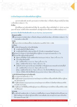 โครงการควบคุมและป้องกันการดื้อยาต้านจุลชีพในประเทศไทย  .  คู่มือการรักษาโรคติดเชื้อแบคทีเรียด้วยยาปฏิชีวนะที่โรงพยาบาลส่งเสริมสุขภาพตำ�บล 7
การรักษาโรคอุจจาระร่วงเฉียบพลันด้วยยาปฏิชีวนะ
อุจจาระร่วง ท้องเสีย ท้องเดินเฉียบพลัน (Acute Diarrhea, Gastroenteritis)
ลักษณะทางคลินิก
þ	อุจจาระเหลวกว่าปกติอย่างน้อย 3 ครั้งต่อวัน หรืออุจจาระเป็นน�้ำอย่างน้อย 1 ครั้ง มักมีอาการน้อยกว่า 7 วัน
อาจปวดท้อง อาเจียน มีไข้
สาเหตุ
þ	ส่วนมากเกิดจากสารพิษของเชื้อโรค ส่วนน้อยเกิดจากแบคทีเรีย ไวรัส รา ปรสิต
การรักษา
þ	การให้สารน�้ำทดแทนเป็นการรักษาที่ส�ำคัญที่สุด
	 }	 หากผู้ป่วยดื่มน�้ำได้ ให้ดื่มน�้ำเกลือแร่
	 }	 หากผู้ป่วยดื่มน�้ำไม่ได้ อาจพิจารณาให้สารน�้ำ (น�้ำเกลือ) ทางหลอดเลือดด�ำ ในช่วงแรก
þ	ผู้ป่วยมากกว่าร้อยละ 95 ไม่จ�ำเป็นต้องได้รับยาปฏิชีวนะ อาการอุจจาระร่วงจะหายใน 3-7 วัน
þ	พิจารณาใช้ยาปฏิชีวนะในผู้ป่วยต่อไปนี้
	 }	 ผู้สูงอายุ หรือมีไข้สูง ควรใช้ นอฟล็อกซาซิน (Norfloxacin) 400 มก. วันละ 2 ครั้ง นาน 3 วัน
	 }	 อุจจาระมีมูกเลือดและมีไข้  
	 	 เด็ก : นอฟล็อกซาซิน 5-10 มก./กก. วันละ 2 ครั้ง นาน 3 วัน
	 	 ผู้ใหญ่ : นอฟล็อกซาซิน 400 มก. วันละ 2 ครั้ง นาน 3 วัน
	 }	 สงสัยอหิวาตกโรค (อุจจาระปริมาณมากเป็นน�้ำสีขาว) หรืออยู่ในช่วงระบาดของอหิวาตกโรคในพื้นที่
   	 	 เด็ก : นอฟล็อกซาซิน 5-10 มก./กก. วันละ 2 ครั้ง นาน 3 วัน
	 	 ผู้ใหญ่ : นอฟล็อกซาซิน 400 มก. วันละ 2 ครั้ง นาน 3 วัน หรือ ด็อกซีซัยคลิน (Doxycycline)
	 300 มก. ครั้งเดียว หรือ ด็อกซีซัยคลิน (Doxycycline) 100 มก. วันละ 2 ครั้ง นาน 3 วัน
การด�ำเนินโรคของโรคอุจจาระร่วงเฉียบพลัน
þ	อาการอุจจาระร่วงมักหายใน 3-7 วัน
þ	ยาปฏิชีวนะลดความรุนแรงและระยะเวลาของโรคอุจจาระร่วงที่เกิดจากเชื้อแบคทีเรียที่ควรได้รับยาปฏิชีวนะ
เช่น อหิวาตกโรค บิด
þ	ยาปฏิชีวนะไม่ลดความรุนแรงและระยะเวลาของโรคอุจจาระร่วงที่เกิดจากไวรัสหรือสารพิษของแบคทีเรีย
หลายชนิด เช่น อี โคไล
þ	ยาปฏิชีวนะอาจท�ำให้มีเชื้อแบคทีเรียอยู่ในอุจจาระนานขึ้นในโรคอุจจาระร่วงที่เกิดจากเชื้อแบคทีเรียบางชนิด
เช่น ซัลโมเนลลา
หมายเหตุ
þ	หากผู้ป่วยได้ นอฟล็อกซาซิน 2-3 วันแล้วอาการไม่ดีขึ้นหรืออาการเลวลง ให้ส่งผู้ป่วยไปรักษาที่โรงพยาบาล
ที่มีความพร้อมมากกว่าเนื่องจากผู้ป่วยควรได้รับการตรวจเพิ่มเติม (เช่น ตรวจอุจจาระ) และการรักษาด้วย
วิธีการและยาที่ รพ.สต. ไม่มี
	 อุจจาระร่วงเฉียบพลัน หมายถึง อุจจาระเหลวกว่าปกติอย่างน้อย 3 ครั้งต่อวัน หรืออุจจาระเป็นน�้ำอย่างน้อย
1 ครั้ง มักมีอาการน้อยกว่า 7 วัน
ค�ำเตือน
	 ผู้ป่วยที่มีอุจจาระร่วงเฉียบพลันร่วมกับไข้สูง ซึม หอบเหนื่อย หรือความดันโลหิตต�่ำกว่า 90/60 มม.ปรอท
บุคลากรที่ รพ.สต. ควรให้น�้ำเกลือทางหลอดเลือดด�ำ แล้วส่งผู้ป่วยไปรักษาที่โรงพยาบาลที่มีความพร้อมมากกว่า
 