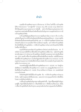 คำ�นำ�
	 มนุษย์มียาต้านจุลชีพขนานแรกๆ เมื่อประมาณ 70 ปีก่อน ในครั้งนั้น ยาต้านจุลชีพ
ได้รับการขนานนามว่า “ยาปาฏิหาริย์” (miracle drug หรือ wonder drug) เนื่องจากยา
นี้ท�ำให้มนุษย์จ�ำนวนมากรอดตายจากการติดเชื้อ องค์การวิชาชีพหลายแห่งเคยประกาศว่า
มนุษย์จะควบคุมโรคติดเชื้อได้และโรคติดเชื้อจะไม่เป็นปัญหาสาธารณสุขอีกต่อไปจากการมี
ยาต้านจุลชีพและวัคซีน 
	 ยาต้านจุลชีพมีคุณสมบัติแตกต่างจากยากลุ่มอื่นอย่างน้อย 2 ประการ คือ 1) ยาต้าน
จุลชีพยับยั้งและท�ำลายเชื้อโรคโดยมีผลต่อเนื้อเยื่อและเซลล์มนุษย์น้อยมาก  ส่วนยากลุ่มอื่น
มักมีผลต่อเนื้อเยื่อและเซลล์มนุษย์เป็นส�ำคัญ และ 2) การใช้ยาต้านจุลชีพอย่างไม่เหมาะสม
เกิดผลข้างเคียงจากยาและเสียค่าใช้จ่ายเหมือนยากลุ่มอื่น  แต่การใช้ยาต้านจุลชีพยัง
ชักน�ำให้เชื้อดื้อยาต้านจุลชีพด้วย  การใช้ยาต้านจุลชีพมากเกินความจ�ำเป็นจะชักน�ำให้เชื้อ
โรคดื้อยาได้เร็วขึ้นมาก
	 มนุษย์ได้ค้นพบและผลิตยาต้านจุลชีพขนานใหม่อย่างต่อเนื่องในระยะ 40 ปี
หลังมียาขนานแรกเพื่อใช้รักษาเชื้อโรคดื้อยาต้านจุลชีพขนานที่มีมาก่อน  จนมียาต้านจุลชีพ
หลายสิบกลุ่มมากกว่า100ขนานยาต้านจุลชีพขนานใหม่มีจ�ำนวนลดลงมากอย่างต่อเนื่องตั้งแต่
พ.ศ. 2536 ขณะที่การดื้อยาต้านจุลชีพของเชื้อโรคยังเพิ่มขึ้นอย่างต่อเนื่อง จนมีเชื้อโรคหลาย
ชนิดที่ดื้อยาต้านจุลชีพทุกขนาน โลกจึงเข้าสู่ยุคหลังยาต้านจุลชีพ (Post-Antibiotic Era) ซึ่ง
มนุษย์จะป่วยและตายจากโรคติดเชื้ออีกครั้งเพราะไม่มียารักษาเช่นเดียวกับยุคก่อนมียาต้าน
จุลชีพ (Pre-Antibiotic Era)
	 ประเทศไทยมีผู้ป่วยติดเชื้อดื้อยาต้านจุลชีพปีละมากกว่า 100,000 ราย โดยผู้ป่วย
เสียชีวิตจากการติดเชื้อดื้อยาต้านจุลชีพมากกว่า 30,000 ราย และสูญเสียทรัพยากรจากการ
ติดเชื้อดื้อยาต้านจุลชีพมากกว่า 40,000 ล้านบาทหรือมากกว่าร้อยละ 0.6 ของผลิตภัณฑ์
มวลรวมในประเทศ  
	 ปัจจัยส�ำคัญที่ท�ำให้เชื้อดื้อยาต้านจุลชีพ คือ การใช้ยาต้านจุลชีพมากเกินความ
จ�ำเป็น พฤติกรรมสุขอนามัยที่ไม่เหมาะสม และมาตรการควบคุมและป้องกันการติดเชื้อใน
โรงพยาบาลยังด้อยประสิทธิภาพ 
	 การดื้อยาต้านจุลชีพเป็นปัญหาสุขภาพที่มนุษย์สร้างขึ้น ปัญหานี้มีผลต่อผู้สร้างปัญหา
และผู้อื่น ปัญหานี้เมื่อเกิดแล้วมักถาวร หรือแก้ไขได้ยากมาก หรือใช้เวลาแก้ไขนานมาก ดังนั้น
การดื้อยาต้านจุลชีพจึงเกี่ยวข้องกับทุกคน และทุกคนต้องช่วยกันควบคุมและป้องกันเชื้อดื้อยา
 
