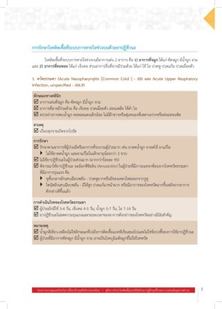 โครงการควบคุมและป้องกันการดื้อยาต้านจุลชีพในประเทศไทย  .  คู่มือการรักษาโรคติดเชื้อแบคทีเรียด้วยยาปฏิชีวนะที่โรงพยาบาลส่งเสริมสุขภาพตำ�บล 3
การรักษาโรคติดเชื้อที่ระบบการหายใจช่วงบนด้วยยาปฏิชีวนะ
	 โรคติดเชื้อที่ระบบการหายใจช่วงบนมีอาการเด่น 2 อาการ คือ 1) อาการที่จมูก ได้แก่ คัดจมูก มีน�้ำมูก จาม
และ 2) อาการที่คอหอย ได้แก่ เจ็บคอ ส่วนอาการอื่นที่อาจมีร่วมด้วย ได้แก่ ไข้ ไอ ปวดหู ปวดแก้ม ปวดเมื่อยตัว
1. หวัดธรรมดา (Acute Nasopharyngitis [Common Cold ] - J00 และ Acute Upper Respiratory
Infection, unspecified - J06.9)
ลักษณะทางคลินิก
þ	อาการเด่นที่จมูก คือ คัดจมูก มีน�้ำมูก จาม
þ	อาการที่อาจมีร่วมด้วย คือ เจ็บคอ ปวดเมื่อยตัว อ่อนเพลีย ไข้ต�่ำ ไอ
þ	ตรวจร่างกายพบน�้ำมูก คอหอยแดงเล็กน้อย ไม่มีฝ้าขาวหรือตุ่มหนองที่เพดานปากหรือต่อมทอนซิล
สาเหตุ
þ	เกือบทุกรายเกิดจากไวรัส
การรักษา
þ	รักษาตามอาการที่ผู้ป่วยมีหรืออาการที่รบกวนผู้ป่วยมาก เช่น ยาลดน�้ำมูก ยาลดไข้ ยาแก้ไอ
	 }	 ไม่ใช้ยาลดน�้ำมูก และยาแก้ไอในเด็กอายุน้อยกว่า 2 ขวบ
þ	ไม่ใช้ยาปฏิชีวนะในผู้ป่วยส่วนมาก (มากกว่าร้อยละ 95)
þ	พิจารณาให้ยาปฏิชีวนะ อะม็อกซีซิลลิน (Amoxicillin) ในผู้ป่วยที่มีภาวะแทรกซ้อนจากโรคหวัดธรรมดา
ที่มีอาการรุนแรง คือ
	 }	 หูชั้นกลางอักเสบเฉียบพลัน - ปวดหูมากหรือมีของเหลวไหลออกจากรูหู
	 }	 ไซนัสอักเสบเฉียบพลัน - มีไข้สูง ปวดแก้ม/หน้าผาก หรือมีอาการของโรคหวัดมากขึ้นหลังจากอาการ
     ดังกล่าวดีขึ้นแล้ว
การด�ำเนินโรคของโรคหวัดธรรมดา
þ	ผู้ป่วยมักมีไข้ 3-4 วัน, เจ็บคอ 4-5 วัน, น�้ำมูก 5-7 วัน, ไอ 7-14 วัน
þ	ยาปฏิชีวนะไม่ลดความรุนแรงและระยะเวลาของอาการดังกล่าวของโรคหวัดอย่างมีนัยส�ำคัญ
หมายเหตุ
þ	น�้ำมูกสีเขียว-เหลืองไม่ใช่ลักษณะที่บ่งถึงการติดเชื้อแบคทีเรียเสมอไปและไม่ใช่ข้อบ่งชี้ของการใช้ยาปฏิชีวนะ
þ	ผู้ป่วยที่มีอาการคัดจมูก มีน�้ำมูก จาม อาจเป็นโรคภูมิแพ้จมูกที่ไม่ใช่โรคหวัด
 