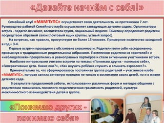 Семейный клуб «МАМПУПС» осуществляет свою деятельность на протяжении 7 лет.
Руководство работой Семейного клуба осуществляет заведующая детским садом. Организаторы
встреч - педагог-психолог, воспитатели групп, социальный педагог. Тематику определяют родители
посредством обратной связи (почтовый ящик группы, устный запрос).
На встречах, как правило, присутствуют не более 15 человек. Примерное количество заседаний
в год – 3-4.
Первые встречи проходили в обстановке скованности. Родители вели себя настороженно,
привыкнув к традиционным родительским собраниям. Постепенно родители из «зрителей» и
«наблюдателей» превратились в равноправных партнёров и стали активными участниками встреч.
Наиболее интересными считаем встречи по темам: «Понимаю других - понимаю себя»,
«Гиперактивные дети. Какие они?», «Как научить ребёнка слушать и слышать взрослого?».
Примечательно то, что сформировалась постоянная группа родителей – участников клуба
«МАМПУПС», которая заняла активную позицию не только в воспитании своих детей, но и в жизни
детского сада.
В результате проделанной работы, использовании различных форм и методов общения с
родителями повысилась психолого-педагогическая грамотность родителей, культура
межличностного взаимодействия детей в группе.
 
