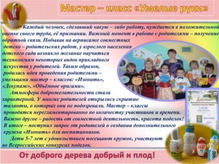 Каждый человек, сделавший какую – либо работу, нуждается в положительной
оценке своего труда, её признании. Важный момент в работе с родителями – получение
обратной связи. Побывав на вернисаже совместных
детско – родительских работ, у взрослого населения
детского сада возникло желание научиться
технологиям некоторых видов прикладного
искусства у родителей. Таким образом,
родилась идея проведения родителями –
умельцами мастер – классов: «Изонить»,
«Декупаж», «Объёмное оригами».
Атмосфера доброжелательности стала
характерной. У многих родителей открылись скрытые
таланты, о которых они не подозревали. Мастер – классы
проводятся нерегламентированно по количеству участников и времени.
Важно другое – радость от совместной деятельности, красота поделок!
В итоге – поступил запрос от родителей о создании дополнительного
кружка «Изонить» для воспитанников.
Дети 5-7 лет с удовольствием посещают кружок, участвуют
во Всероссийских конкурсах поделок.
 