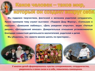 У многих детей сформировалось чувство сопереживания, сотрудничества,
уверенность в своих силах и в себе, повысилась самооценка.
Мы гордимся творчеством, фантазией и желанием родителей сотрудничать.
Ярким примером тому служат выставки: «Подарки Деду Морозу», «Солнышко в
ладошке», «Домашние любимцы», «День рождения открытки», акции «Уютный
дворик», «Детсадовский кинозал». Доверительные отношения устанавливаются
благодаря совместной деятельности воспитателей, родителей и детей.
Мы убедились, что «вместе весело шагать по просторам»…
 