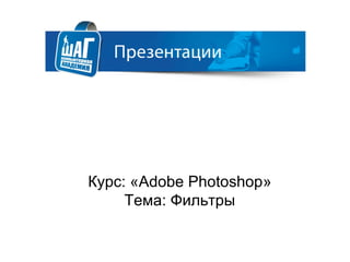 Курс: «Adobe Photoshop»
Тема: Фильтры
 