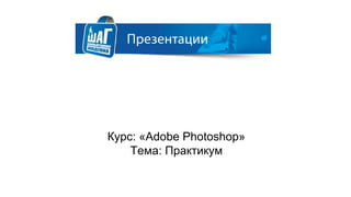 Курс: «Adobe Photoshop»
Тема: Практикум
 