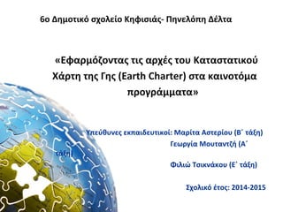 6ο Δημοτικό σχολείο Κηφισιάς- Πηνελόπη Δέλτα
«Εφαρμόζοντας τις αρχές του Καταστατικού
Χάρτη της Γης (Earth Charter) στα καινοτόμα
προγράμματα»
Υπεύθυνες εκπαιδευτικοί: Μαρίτα Αστερίου (Β΄ τάξη)
Γεωργία Μουταντζή (Α΄
τάξη)
Φιλιώ Τσικνάκου (Ε΄ τάξη)
Σχολικό έτος: 2014-2015
 